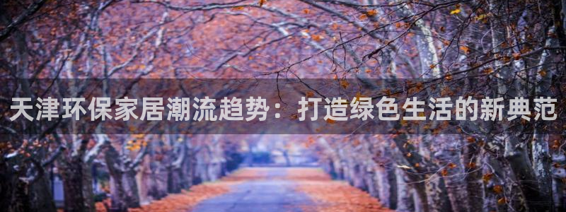 杏宇平台一安全注册入口：天津环保家居潮流趋势：打造绿色生活的